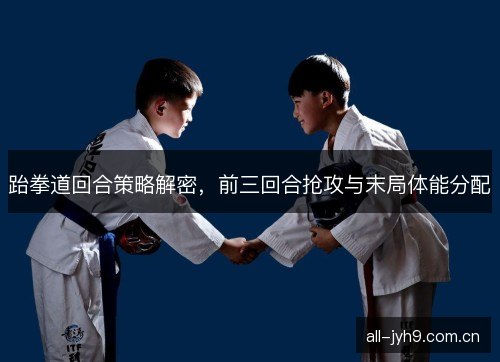 跆拳道回合策略解密，前三回合抢攻与末局体能分配